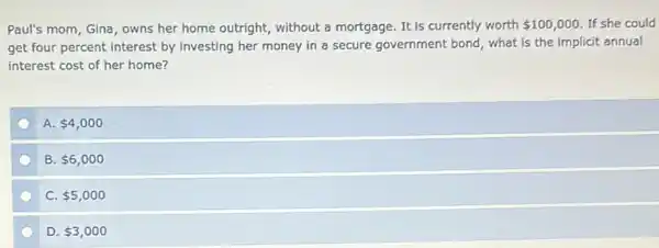 Paul's mom, Gina, owns her home outright, without a mortgage. It is currently worth 100,000 If she could
get four percent interest by investing her money in a secure government bond, what is the implicit annual
interest cost of her home?
A. 4,000
B. 6,000
C. 5,000
D. 3,000