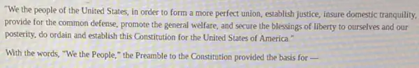 "We the people of the United States, in order to form a more perfect union, establish justice, insure domestic tranquility,
provide for the common defense, promote the general welfare, and secure the blessings of liberty to ourselves and our
posterity, do ordain and establish this Constitution for the United States of America."
With the words, "We the People," the Preamble to the Constitution provided the basis for -