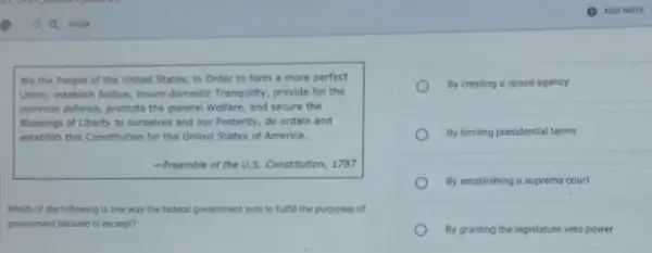We the People of the United States, in Order to form a more perfect
Union, establish Justice, insure domestic Tranquility, provide for the
common defence, promote the general Welfare, and secure the
Blessings of Liberty to ourselves and our Posterity do ordain and
establish this Constitution for the United States of America.
-Preamble of the U.S.Constitution, 1787
Which of the following is one way the federal government acts to fulfill the purposes of
government detailed in excerpt?
By creating a space agency
By limiting presidential terms
By establishing a supreme court
By granting the legislature veto power