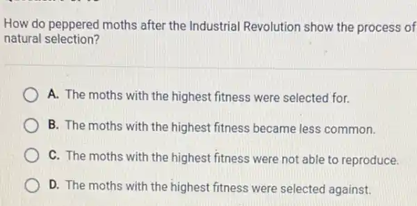 How do peppered moths after the Industrial Revolution show the process of
natural selection?
A. The moths with the highest fitness were selected for.
B. The moths with the highest fitness became less common.
C. The moths with the highest fitness were not able to reproduce.
D. The moths with the highest fitness were selected against.