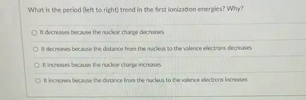 What is the period (left to right) trend in the first ionization energies? Why?
It decreases because the nuclear charge decreases
It decreases because the distance from the nucleus to the valence electrons decreases
It increases because the nuclear charge increases
It increases because the distance from the nucleus to the valence electrons increases