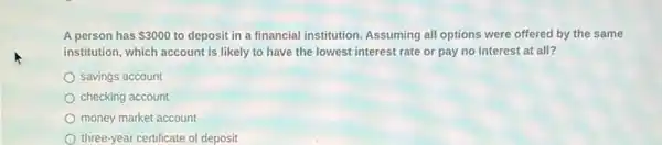 A person has 3000 to deposit in a financial institution. Assuming all options were offered by the same
institution, which account is likely to have the lowest interest rate or pay no interest at all?
savings account
checking account
money market account
three-year certificate of deposit