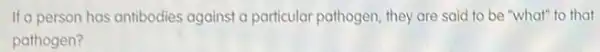 If a person has antibodies against a particular pathogen they are said to be "what" to that
pathogen?