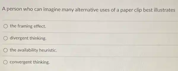 A person who can imagine many alternative uses of a paper clip best illustrates
the framing effect.
divergent thinking.
the availability heuristic.
convergent thinking.