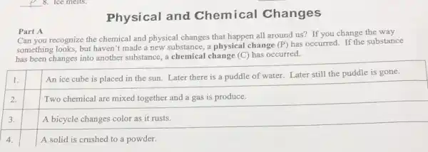 Physical and Chemical Changes
Part A
Can you recognize the chemical and physical changes that happen all around us? If you change the way
something looks, but haven't made a new substance, a physical change (P) has occurred. If the substance
has been changes into another substance, a chemical change (C) has occurred.
square 
square 
square