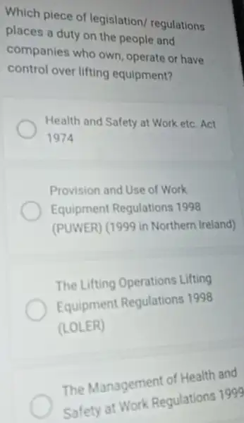 Which piece of legislation/regulations
places a duty on the people and
companies who own, operate or have
control over lifting equipment?
Health and Safety at Work etc. Act
1974
Provision and Use of Work
Equipment Regulations 1998
(PUWER) (1999 in Northern Ireland)
The Lifting Operations Lifting
Equipment Regulations 1998
(LOLER)
The Management of Health and
Safety at Work Regulations 1999