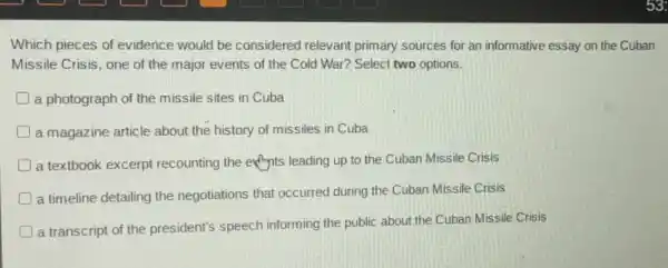 Which pieces of evidence would be considered relevant primary sources for an informative essay on the Cuban
Missile Crisis, one of the major events of the Cold War? Select two options.
a photograph of the missile sites in Cuba
a magazine article about the history of missiles in Cuba
D a textbook excerpt recounting the enjoyits leading up to the Cuban Missile Crisis
D a timeline detailing the negotiations that occurred during the Cuban Missile Crisis
a transcript of the president's speech informing the public about the Cuban Missile Crisis