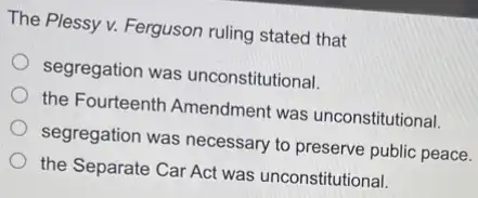 The Plessy v. Ferguson ruling stated that
segregation was unconstitutional.
the Fourteenth Amendment was unconstitutional.
segregation was necessary to preserve public peace.
the Separate Car Act was unconstitutional.