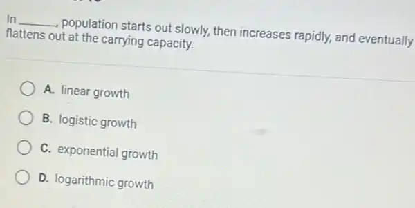 In __
population starts out slowly, then increases rapidly, and eventually
flattens out at the carrying capacity.
A. linear growth
B. logistic growth
C. exponential growth
D. logarithmic growth