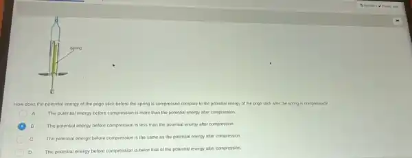 How does the potential energy of the pogo stick before the spring is compressed compare to the potential energy of the pogo stick after the spring is compressed?
A The potential energy before compression is more than the potential energy after compression.
B The potential energy before compression is less than the potential energy after compression.
C The potential energy before compression is the same as the potential energy after compression.
The potential energy before compression is twice that of the potential energy after compression.