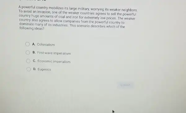 A powerful country mobilizes its large military, worrying its weaker neighbors.
To avoid an invasion , one of the weaker countries agrees to sell the powerful
country huge amounts of coal and iron for extremely low prices. The weaker
country also agrees to allow companies from the powerful country to
dominate many of its industries. This scenario describes which of the
following ideas?
A. Colonialism
B. First-wave imperialism
C. Economic imperialism
D. Eugenics