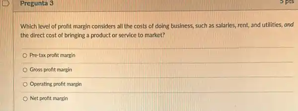 Pregunta 3
Which level of profit margin considers all the costs of doing business such as salaries, rent,and utilities, and
the direct cost of bringing a product or service to market?
Pre-tax profit margin
Gross profit margin
Operating profit margin
Net profit margin