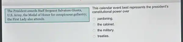 The President awards Staff Sergeant Salvatore Giunta,
U.S. Army, the Medal of Honor for conspicuous gallantry;
the First Lady also attends.
This calendar event best represents the president's
constitutional power over
pardoning
the cabinet.
the military.
treaties.