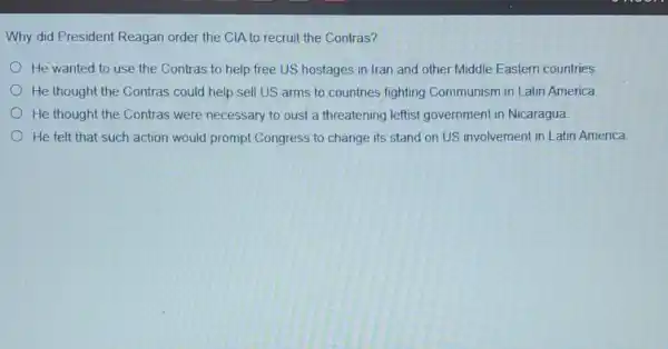 Why did President Reagan order the ClA to recruit the Contras?
He wanted to use the Contras to help free US hostages in Iran and other Middle Eastern countries
He thought the Contras could help sell US arms to countries fighting Communism in Latin America
He thought the Contras were necessary to oust a threatening leftist government in Nicaragua.
He felt that such action would prompt Congress to change its stand on US involvement in Latin America.