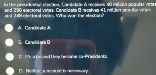 In the presidential election Candidate A receives 40 million popular votes
and 290 electoral votes. Candidate B receives 41 million popular votes
and 248 electoral votes. Who won the election?
A. Candidate A
B. Candidate B
C. It's a tie and they become co-Presidents.
D. Neither, a recount is necessary.