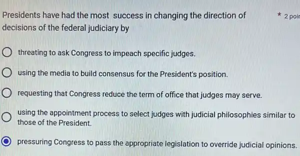 Presidents have had the most success in changing the direction of
decisions of the federal judiciary by
threating to ask Congress to impeach specific judges.
using the media to build consensus for the President's position.
requesting that Congress reduce the term of office that judges may serve.
using the appointment process to select judges with judicial philosophies similar to
those of the President.
pressuring Congress to pass the appropriate legislation to override judicial opinions.
2 poi