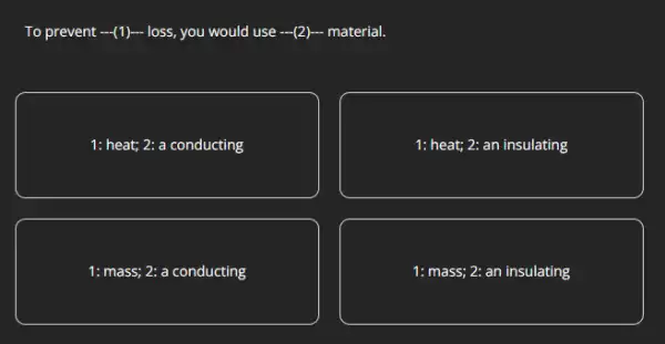 To prevent -(1) loss,you would use -(2)material.
1: heat; 2: a conducting
1: heat; 2: an insulating
1: mass; 2: a conducting
1: mass; 2: an insulating