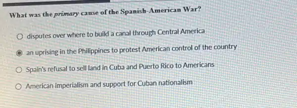 What was the primary cause of the Spanish American War?
disputes over where to build a canal through Central America
an uprising in the Philippines to protest American control of the country
Spain's refusal to sell land in Cuba and Puerto Rico to Americans
American imperialism and support for Cuban nationalism