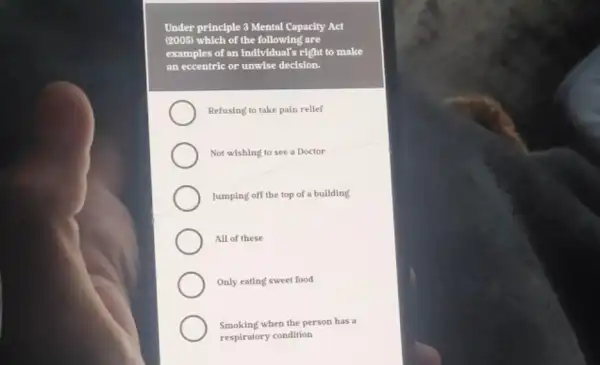 Under principle 3 Mental Capacity Act
(2005) which of the following are
examples of an individual'right to make
an eccentric or unwise decision.
Refusing to take pain rellef
Not wishing to see a Doctor
Jumping off the top of a building
All of these
Only eating sweet food
Smoking when the person has a
respiratory condition