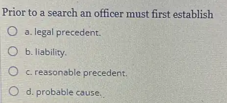 Prior to a search an officer must first establish
a. legal precedent.
b. liability.
c. reasonable precedent.
d. probable cause.