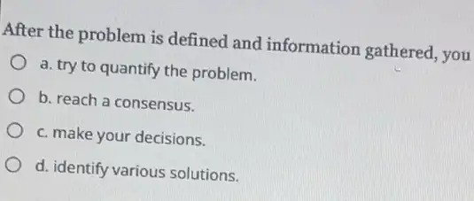 After the problem is defined and information gathered, you
a. try to quantify the problem.
b. reach a consensus.
c. make your decisions.
d. identify various solutions.