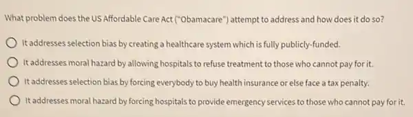 What problem does the US Affordable Care Act ("Obamacare") attempt to address and how does it do so?
It addresses selection bias by creating a healthcare system which is fully publicly -funded.
It addresses moral hazard by allowing hospitals to refuse treatment to those who cannot pay for it.
It addresses selection bias by forcing everybody to buy health insurance or else face a tax penalty.
It addresses moral hazard by forcing hospitals to provide emergency services to those who cannot pay for it.