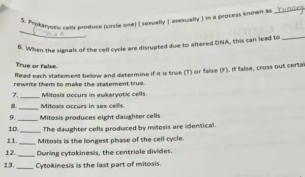 __
produce (circle one) [ sexually [asexually ) in a process known as
__
6. When the signals of the cell cycle are disrupted due to altered DNA, this can lead to
__
True or False.
Read each statement below and determine if it is true
(T) or false (F)
If false, cross out certai
rewrite them to make the statement true.
7. __ Mitosis occurs in eukaryotic cells.
8. __ Mitosis occurs in sex cells.
9. __ Mitosis produces eight daughter cells
10. __ The daughter cells produced by mitosis are identical.
11. __ Mitosis is the longest phase of the cell cycle.
12. __ During cytokinesis, the centriole divides.
13. __ Cytokinesis is the last part of mitosis.