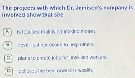 The projects with which Dr. Jemison's company is
involved show that she
A is focused mainly on making money.
B never lost her desire to help others.
C plans to create jobs for unskilled workers.
D believes the best reward is wealth.