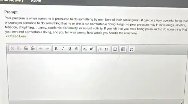Prompt
Poor pressure is when someone is pressured to do something by members of their social group It can be a very powerful force that
oncourages someone to do something that he or she is not comfortable doing. Negative peer pressure may involve drugs, alcohol,
tobacco, shoplifting, truancy,academic dishonosty, or sexual activity. If you felt that you were being pressured to do something that
you were not comfortable doing, and you felt was wrong, how would you handle the situation?
<<Read Less
square
