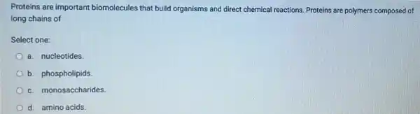Proteins are important biomolecules that build organisms and direct chemical reactions. Proteins are polymers composed of
long chains of
Select one:
a. nucleotides.
b. phospholipids.
c. monosaccharides.
d. amino acids