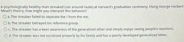 A psychologically healthy man streaked (ran around nude)at Harvard's graduation ceremony.Using George Herbert
Mead's theory, how might you interpret this behavior?
a. The streaker failed to separate the from the me.
b. The streaker betrayed his reference group.
c. The streaker has a keen awareness of the generalized other and simply enjoys seeing people's reactions.
d. The streaker was not socialized properly by his family and has a poorly developed generalized other.