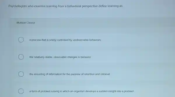 Psychologists who examine learning from a behavioral perspective define learning as
Multiple Choice
a process that is solely controlled by unobeenvable behaviors
the relatively stable, obveervable changes in behindor.
the encoding of information for the purpose of retention and retrieval.
a form of problem solving in w which an organism develops a sudden insight into a problem.