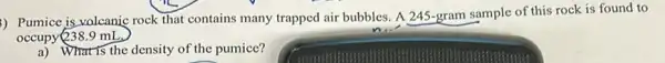 ) Pumice is volcanic rock that contains many trapped air bubbles. A 245-gram sample of this rock is found to
occupy 238.9 mL.
a) What is the density of the pumice?