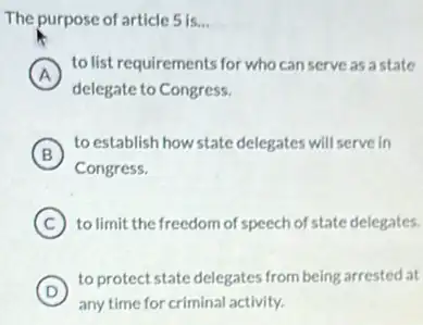 The purpose of article 5 is __
A
to list requirements for who can serve as astate
delegate to Congress.
B
to establish how state delegates will serve in
B
Congress.
C to limit the freedom of speech of state delegates.
D
to protect state delegates from being arrested at
any time for criminal activity.