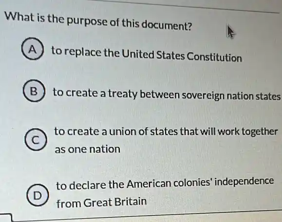 What is the purpose of this document?
A
to replace the United States Constitution
B to create a treaty between sovereign nation states
C
to create a union of states that will work together
c
as one nation
D )
to declare the American colonies independence
from Great Britain