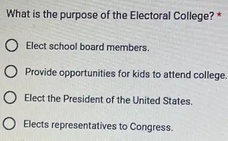 What is the purpose of the Electoral College?
Elect school board members.
Provide opportunities for kids to attend college.
Elect the President of the United States.
Elects representatives to Congress.