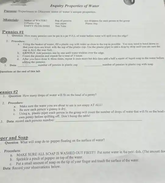 Purpose: Experiment to Discover some of water's unique properties.
Materials: beaker of WATER!	Bag of pennies	eye droppers for each person in the group
2-Plastic Cup
wax paper	Plastic tray
EMPTY PETRI DISH Test Tube
Pennics #1
1. Question: How many pennies can be put in a jar FULL of water before water will spill over the edge?
12
2. Procedure:
a. Using the beaker of water, fill a plastic cup with water as close to the top as possible. You may need to bend down so
that your eyes are level with the top of the plastic cup. Use the plastic pipet to add a drop by drop until you are sure the
cup is ALL the way full.
b. GENTLY Add pennies one by one until water trickles over the edge.
Count the pennies and repeat for a total of 3 times.
c.
d. After you have done it three times, repeat it once more but this time add a half a squirt of liquid soap to the water before
adding the pennies.
3. Data: __ number of pennies in plastic cup __ number of pennies in plastic cup with soap
uestions at the end of this lab
ennies #2
Question: How many drops of water will fit on the head of a penny?
2.Procedure:
a. Make sure the water you are about to use is not soapy AT ALL!
b. Be sure each person's penny is dry.
b.Using a, plastic pipet each person in the group will count the number of drops of water that will fit on the head
own penny before spilling off. Don't bump the table!
3. Data: record each persons number:
__
Question: What will soap do to pepper floating on the surface of water?
Procedure:
ocedu MAKE SURE ALL SOAP IS WASHED OUT FIRST!Put some water in the petri dish. (The amount doe
b. Sprinkle a pinch of pepper on top of the water.
b.Put a small amount of soap on the tip of your finger and touch the surface of the water.
Data: Record your observations below.
per and Soap