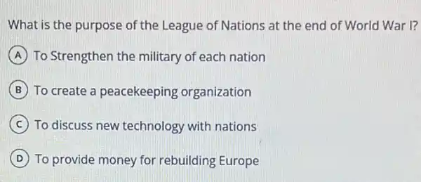 What is the purpose of the League of Nations at the end of World War I?
A To Strengthen the military of each nation
B To create a peacekeeping organization
C To discuss new technology with nations
D To provide money for rebuilding Europe