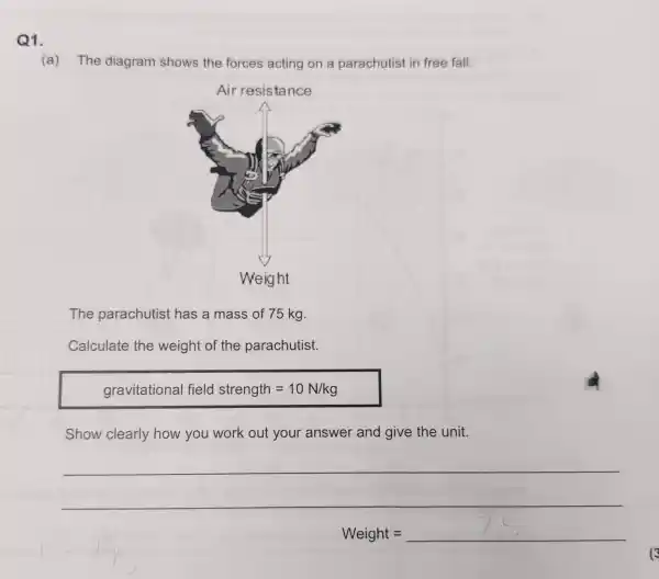 Q1.
(a) The diagram shows the forces acting on a parachutist in free fall.
The parachutist has a mass of 75 kg.
Calculate the weight of the parachutist.
gravitational field strength=10N/kg
Show clearly how you work out your answer and give the unit.
__
Weight=
(3