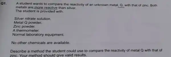 Q1.
A student wants to compare the reactivity of an unknown metal, Q with that of zinc Both
metals are more reactive than silver.
The student is provided with:
Silver nitrate solution.
Metal Q powder.
A thermometer.
Normal laboratory equipment.
No other chemicals are available.
Describe a method the student could use to compare the reactivity of metal Q with that of
zinc.Your method should give valid results.