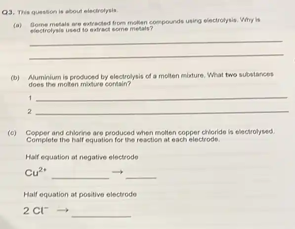 Q3. This question is about electrolysis.
(a)
metals are extracted from motion compounds using electrolysis. Why is
electrolysis used to extract some metals?
__
(b) Aluminium is produced by electrolysis of a molten mixture. What two substances
does the molten mixture contain?
1
2
__
__
(c) Copper and chlorine are produced when molten copper chloride is electrolysed.
Complete the half equation for the reaction at each electrode.
Half equation at negative electrode
Cu^2+arrow 
Half equation at positive electrode
2Cl^-arrow