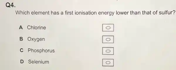 Q4.
Which element has a first ionisation energy lower than that of sulfur?
A Chlorine
B Oxygen
C Phosphorus
D Selenium