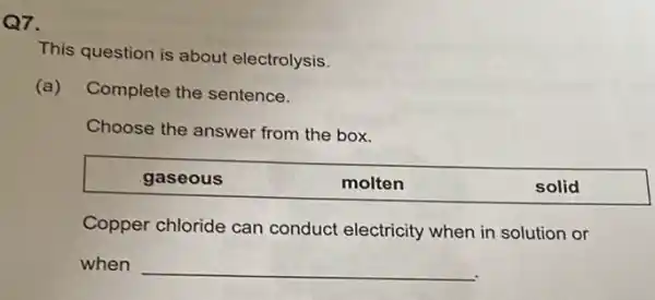 Q7.
This question is about electrolysis.
(a) Complete the sentence.
Choose the answer from the box.
gaseous	molten	solid
Copper chloride can conduct electricity when in solution or
when __