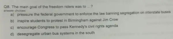 Q8. The main goal of the freedom riders was to __
answer choices
a) pressure the federal government to enforce the law banning segregation on interstate buses
b) inspire students to protest in Birmingham against Jim Crow
c) encourage Congress to pass Kennedy's civil rights agenda
d) desegregate urban bus systems in the south