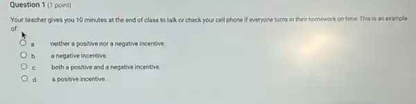 Question 1 (1 point)
Your teacher gives you 10 minutes at the end of class to talk or check your cell phone if everyone turns in their homework on time. This is an example
of:
a neither a positive nor a negative incentive.
a negative incentive.
both a positive and a negative incentive.
d a positive incentive.