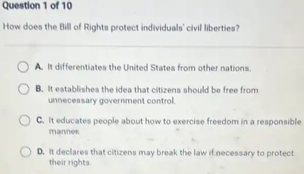 Question 1 of 10
How does the Bill of Rights protect individuals' civil liberties?
A. It differentiates the United States from other nations.
B. It establishes the idea that citizens should be free from
unnecessary government control.
C. It educates people about how to exercise freedom in a responsible
manner
D. It declares that citizens may break the law if necessary to protect
their rights.