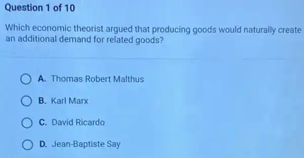 Question 1 of 10
Which economic theorist argued that producing goods would naturally create
an additional demand for related goods?
A. Thomas Robert Malthus
B. Karl Marx
C. David Ricardo
D. Jean-Baptiste Say