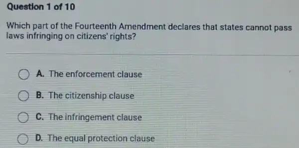 Question 1 of 10
Which part of the Fourteenth Amendment declares that states cannot pass
laws infringing on citizens' rights?
A. The enforcement clause
B. The citizenship clause
C. The infringement clause
D. The equal protection clause