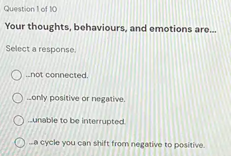 Question 1 of 10
Your thoughts , behaviours, and emotions are __
Select a response.
) ..not connected.
...only positive or negative.
...unable to be interrupted.
) -a cycle you can shift from negative to positive.