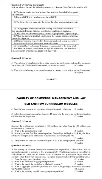 Question 1 1(20marks/2 marks each)
Indicate whether each of the following statements is True or False (Write the word in full)
1.1) The factor market can best be described as where households buy goods
and services.
1.2) Potential GDP is A) another name for real GDP.
1.3) The higher the real wage rate, the higher the labor force participation rate.
1.4) The aggregate production function relating real GDP to labor hours
has a positive slope and becomes less steep as employment increases.
1.5). The labor force is defined as the number of people over 16 years of age.
1.6) When the economy is at full employment the natural unemployment rate
is equal to 0 percent
1.7) If the governmen t runs a budget deficit then national saving is negative.
1.8) As saving decreases disposable income increases.
1.9) The quantity of real money demanded is independent of the price level.
| 1.10) When the interest rate is above the equilibrium interest rate there is an
| excess quantity of money and people will buy bonds
Question 2 (25 marks)
a) "The velocity of circulation is the average speed with which money is loaned to businesses
and households." Is the previous statement correct or incorrect?	(6 marks)
b) What is the relationship between net borrower.net lender, debtor nation and creditor nation?
(6 marks)
Page 14 of 15
FACULTY OF COMMERCE MENT AND LAW
OLD AND NEW CURRICULUM MODULES
c) Describe how open market operations change the quantity of money. (6 marks)
d) Define the aggregate production function. Discuss why the aggregate production function
exhibits diminishing returns.
(7 marks)
Question 3(15 marks)
Suppose the working-age population is 150 million, the labor force is 125 million,and
employment is 120 million.
a) What is the unemployment rate?
(5 marks)
b) Now suppose students graduate from college and begin to look for jobs. What
is the new unemploymen t rate if none of the students have found jobs yet?
(5 marks)
c) Suppose that all 2 million students find jobs. What is the unemployment rate now?
(5 marks)
Question 4 (40 marks)
In the country of Midland, autonomous consumption expenditure is 60 million, and the
marginal propensity to consume is 0.6. Investment is 110 million, government expenditure is
 70million and there are no income taxes. Investment and government expenditure are
constant-they do not vary with income. The nation does not trade with the rest of the world.
a) Draw the aggregate expenditure curve.
(15 marks)
b) What is the autonomous aggregate expenditure?
(5 marks)
c) What is the size of the multiplier in Midland's economy?
(5 marks)
d) What is aggregate planned expenditure and what is happening to inventories when real
GDP is 800 million?	(10 marks)
e) What is the economy's equilibrium aggregate expenditure?
(5 marks)